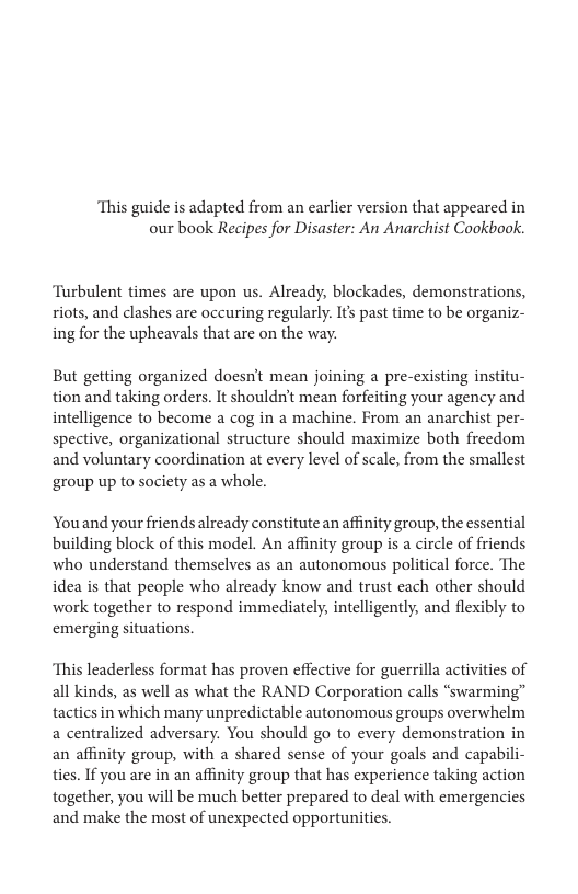 ‘This guide is adapted from an earlier version that appeared in our book Recipes for Disaster: An Anarchist Cookbook. Turbulent times are upon us. Already, blockades, demonstrations, riots, and clashes are occuring regularly. I past time to be organiz- ing for the upheavals that are on the way But getting organized doesn’t mean joining a pre-existing institu- tion and taking orders. It shouldn’t mean forfeiting your agency and intelligence to become a cog in a machine. From an anarchist per- spective, organizational structure should maximize both freedom and voluntary coordination at every level of scale, from the smallest ‘group up to society as a whole. Youand your friendsalready constitute an affinity group, the essential building block of this model. An affinity group is a circle of friends who understand themselves as an autonomous political force. The idea is that people who already know and trust cach other should work together to respond immedately, intelligently, and flexibly to emerging situations, ‘This leaderless format has proven effective for guerrilla activities of all kinds, as well as what the RAND Corporation calls “swarming” tactics in which many unpredictable autonomous groups overwhelm a centralized adversary. You should go to every demonstration in an affinity group, with a shared sense of your goals and capabili- ties. If you are in an affinity group that has experience taking action together, you will be much better prepared to deal with emergencies and make the most of unexpected opportunities.